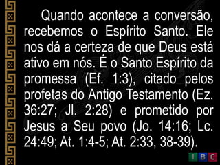 Quando acontece a conversão,
recebemos o Espírito Santo. Ele
nos dá a certeza de que Deus está
ativo em nós. É o Santo Espírito da
promessa (Ef. 1:3), citado pelos
profetas do Antigo Testamento (Ez.
36:27; Jl. 2:28) e prometido por
Jesus a Seu povo (Jo. 14:16; Lc.
24:49; At. 1:4-5; At. 2:33, 38-39).
 