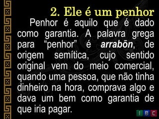 2. Ele é um penhor
Penhor é aquilo que é dado
como garantia. A palavra grega
para “penhor” é arrabõn, de
origem semítica, cujo sentido
original vem do meio comercial,
quando uma pessoa, que não tinha
dinheiro na hora, comprava algo e
dava um bem como garantia de
que iria pagar.
 