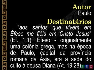 Paulo
Autor
“aos santos que vivem em
Éfeso me fiéis em Cristo Jesus”
(Ef. 1:1). Éfeso - originalmente
uma colônia grega, mas na época
de Paulo, capital da província
romana da Ásia, era a sede do
culto à deusa Diana (At. 19:28).
Destinatários
 