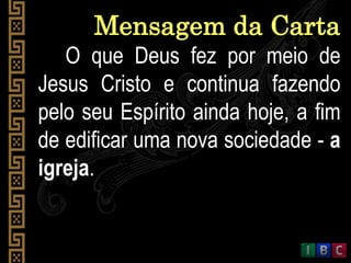 O que Deus fez por meio de
Jesus Cristo e continua fazendo
pelo seu Espírito ainda hoje, a fim
de edificar uma nova sociedade - a
igreja.
Mensagem da Carta
 