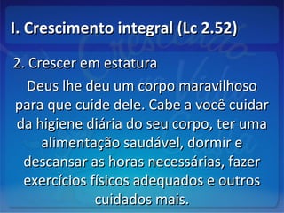 I. Crescimento integral (Lc 2.52)I. Crescimento integral (Lc 2.52)
2. Crescer em estatura2. Crescer em estatura
Deus lhe deu um corpo maravilhosoDeus lhe deu um corpo maravilhoso
para que cuide dele. Cabe a você cuidarpara que cuide dele. Cabe a você cuidar
da higiene diária do seu corpo, ter umada higiene diária do seu corpo, ter uma
alimentação saudável, dormir ealimentação saudável, dormir e
descansar as horas necessárias, fazerdescansar as horas necessárias, fazer
exercícios físicos adequados e outrosexercícios físicos adequados e outros
cuidados mais.cuidados mais.
 