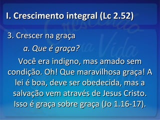 I. Crescimento integral (Lc 2.52)I. Crescimento integral (Lc 2.52)
3. Crescer na graça3. Crescer na graça
a. Que é graça?a. Que é graça?
Você era indigno, mas amado semVocê era indigno, mas amado sem
condição. Oh! Que maravilhosa graça! Acondição. Oh! Que maravilhosa graça! A
lei é boa, deve ser obedecida, mas alei é boa, deve ser obedecida, mas a
salvação vem através de Jesus Cristo.salvação vem através de Jesus Cristo.
Isso é graça sobre graça (Jo 1.16-17).Isso é graça sobre graça (Jo 1.16-17).
 