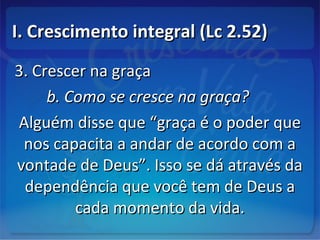 I. Crescimento integral (Lc 2.52)I. Crescimento integral (Lc 2.52)
3. Crescer na graça3. Crescer na graça
b. Como se cresce na graça?b. Como se cresce na graça?
Alguém disse que “graça é o poder queAlguém disse que “graça é o poder que
nos capacita a andar de acordo com anos capacita a andar de acordo com a
vontade de Deus”. Isso se dá através davontade de Deus”. Isso se dá através da
dependência que você tem de Deus adependência que você tem de Deus a
cada momento da vida.cada momento da vida.
 