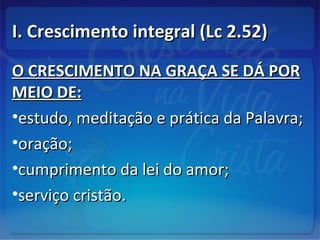 I. Crescimento integral (Lc 2.52)I. Crescimento integral (Lc 2.52)
O CRESCIMENTO NA GRAÇA SE DÁ PORO CRESCIMENTO NA GRAÇA SE DÁ POR
MEIO DE:MEIO DE:
•estudo, meditação e prática da Palavra;estudo, meditação e prática da Palavra;
•oração;oração;
•cumprimento da lei do amor;cumprimento da lei do amor;
•serviço cristão.serviço cristão.
 