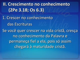 II. Crescimento no conhecimentoII. Crescimento no conhecimento
(2Pe 3.18; Os 6.3)(2Pe 3.18; Os 6.3)
1. Crescer no conhecimento1. Crescer no conhecimento
das Escriturasdas Escrituras
Se você quer crescer na vida cristã, cresçaSe você quer crescer na vida cristã, cresça
no conhecimento da Palavra eno conhecimento da Palavra e
permaneça fiel a ela, pois só assimpermaneça fiel a ela, pois só assim
chegará à maturidade cristã.chegará à maturidade cristã.
 