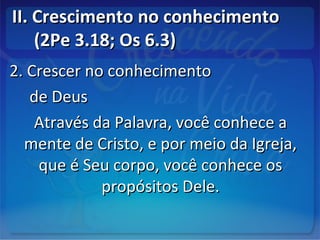 II. Crescimento no conhecimentoII. Crescimento no conhecimento
(2Pe 3.18; Os 6.3)(2Pe 3.18; Os 6.3)
2. Crescer no conhecimento2. Crescer no conhecimento
de Deusde Deus
Através da Palavra, você conhece aAtravés da Palavra, você conhece a
mente de Cristo, e por meio da Igreja,mente de Cristo, e por meio da Igreja,
que é Seu corpo, você conhece osque é Seu corpo, você conhece os
propósitos Dele.propósitos Dele.
 