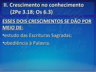 II. Crescimento no conhecimentoII. Crescimento no conhecimento
(2Pe 3.18; Os 6.3)(2Pe 3.18; Os 6.3)
ESSES DOIS CRESCIMENTOS SE DÃO PORESSES DOIS CRESCIMENTOS SE DÃO POR
MEIO DE:MEIO DE:
•estudo das Escrituras Sagradas;estudo das Escrituras Sagradas;
•obediência à Palavra.obediência à Palavra.
 