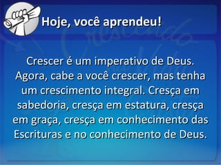 Hoje, você aprendeu!Hoje, você aprendeu!
Crescer é um imperativo de Deus.Crescer é um imperativo de Deus.
Agora, cabe a você crescer, mas tenhaAgora, cabe a você crescer, mas tenha
um crescimento integral. Cresça emum crescimento integral. Cresça em
sabedoria, cresça em estatura, cresçasabedoria, cresça em estatura, cresça
em graça, cresça em conhecimento dasem graça, cresça em conhecimento das
Escrituras e no conhecimento de Deus.Escrituras e no conhecimento de Deus.
 