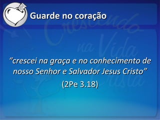 Guarde no coraçãoGuarde no coração
““crescei na graça e no conhecimento decrescei na graça e no conhecimento de
nosso Senhor e Salvador Jesus Cristo”nosso Senhor e Salvador Jesus Cristo”
(2Pe 3.18)(2Pe 3.18)
 