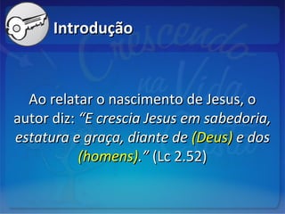IntroduçãoIntrodução
Ao relatar o nascimento de Jesus, oAo relatar o nascimento de Jesus, o
autor diz:autor diz: “E crescia Jesus em sabedoria,“E crescia Jesus em sabedoria,
estatura e graça, diante deestatura e graça, diante de (Deus)(Deus) e dose dos
(homens)(homens).”.” (Lc 2.52)(Lc 2.52)
 