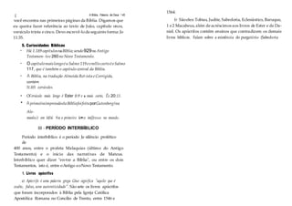 ( A Bíblia, Palavra de Deus 1 45
você encontra nas primeiras páginas da Bíblia. Digamos que
eu queira fazer referência ao texto de João, capítulo onze,
versículo trinta ecinco. Devo escrevê-loda seguinte forma: Jo
11:35.
5. Curiosidades Bíblicas
• Há 1.189capítulosnaBíblia;sendo929no Antigo
Testamen- toe 260no Novo Testamenlo.
• O capítulomaislongoéuSalmo 119eomlliscurtoéoSalmo
117, que é também o capítulo central da Bíblia.
• A Bíblia, na tradução Almeida Ret1ista e Corrigida,
contém
31.105 o;ersículos.
• O1
l'ersículo mais longo é Ester 8:9 e o mais curto, Êx 20:13.
• AprimeiraimpressãoelaBíbliafoifeitaporGutenberg(na
Ale-
manlui) em 1454. Foi o primeiro la•ro imJJresso no mundo.
III - PERÍODO INTERBÍBLICO
Período interbíblico é o período Je silêncio profético
de
400 anos, entre o profeta Malaquias (último do Antigo
Testamento) e o início das narrativas de Mateus.
lnterbíblico quer dizer "en-tre a Bíblia", ou entre os dois
Testamentos, isto é, entre oAntigo eoNovo Testamento.
1. Livros apócrifos
a) Apócrifo é uma palavra grega Gtue significa "aquilo que é
oculto, falso, sem autenticidade". São sete os livros apócrifos
que foram incorporados à Bíblia pela Igreja Católica
Apostólica Romana no Concílio de Trento, entre 1546 e
1564.
b) Sãoeles: Tobias, Judite, Sabedoria, Eclesiástico, Baruque,
1 e2 Macabeus, além deacréscimosaos livros de Ester e de Da-
niel. Os apócrifos contêm ensinos que contradizem os demais
livros bíblicos. Falam sobre a existência do purgatório (Sabedoria
 