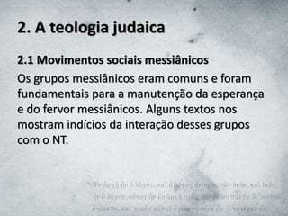 2. A teologia judaica
2.1 Movimentos sociais messiânicos
Os grupos messiânicos eram comuns e foram
fundamentais para a manutenção da esperança
e do fervor messiânicos. Alguns textos nos
mostram indícios da interação desses grupos
com o NT.
 