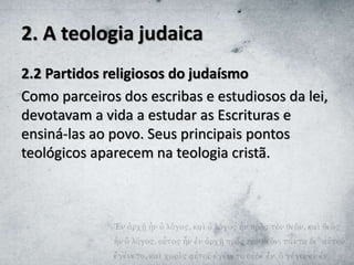 2. A teologia judaica
2.2 Partidos religiosos do judaísmo
Como parceiros dos escribas e estudiosos da lei,
devotavam a vida a estudar as Escrituras e
ensiná-las ao povo. Seus principais pontos
teológicos aparecem na teologia cristã.
 
