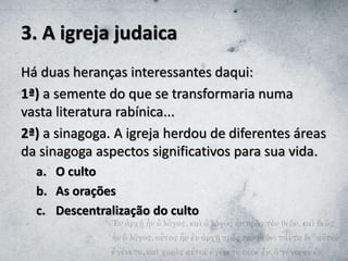 3. A igreja judaica
Há duas heranças interessantes daqui:
1ª) a semente do que se transformaria numa
vasta literatura rabínica...
2ª) a sinagoga. A igreja herdou de diferentes áreas
da sinagoga aspectos significativos para sua vida.
a. O culto
b. As orações
c. Descentralização do culto
 