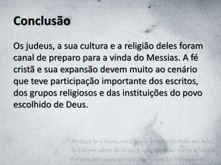 Conclusão
Os judeus, a sua cultura e a religião deles foram
canal de preparo para a vinda do Messias. A fé
cristã e sua expansão devem muito ao cenário
que teve participação importante dos escritos,
dos grupos religiosos e das instituições do povo
escolhido de Deus.
 