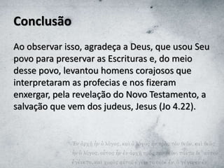 Conclusão
Ao observar isso, agradeça a Deus, que usou Seu
povo para preservar as Escrituras e, do meio
desse povo, levantou homens corajosos que
interpretaram as profecias e nos fizeram
enxergar, pela revelação do Novo Testamento, a
salvação que vem dos judeus, Jesus (Jo 4.22).
 