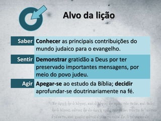 Alvo da lição
Saber Conhecer as principais contribuições do
mundo judaico para o evangelho.
Sentir Demonstrar gratidão a Deus por ter
preservado importantes mensagens, por
meio do povo judeu.
Agir Apegar-se ao estudo da Bíblia; decidir
aprofundar-se doutrinariamente na fé.
 