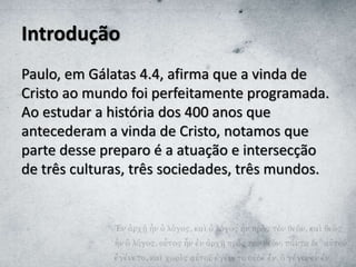 Introdução
Paulo, em Gálatas 4.4, afirma que a vinda de
Cristo ao mundo foi perfeitamente programada.
Ao estudar a história dos 400 anos que
antecederam a vinda de Cristo, notamos que
parte desse preparo é a atuação e intersecção
de três culturas, três sociedades, três mundos.
 