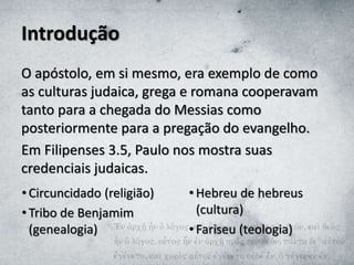 Introdução
O apóstolo, em si mesmo, era exemplo de como
as culturas judaica, grega e romana cooperavam
tanto para a chegada do Messias como
posteriormente para a pregação do evangelho.
Em Filipenses 3.5, Paulo nos mostra suas
credenciais judaicas.
• Circuncidado (religião)
• Tribo de Benjamim
(genealogia)
• Hebreu de hebreus
(cultura)
• Fariseu (teologia)
 