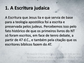 1. A Escritura judaica
A Escritura que Jesus lia e que servia de base
para a teologia apostólica foi a escrita e
preservada pelos judeus. Percebemos isso pelo
fato histórico de que os primeiros livros do NT
só foram escritos, em face de tenro debate, a
partir de 47 d.C., e também pela citação que os
escritores bíblicos fazem do AT.
 