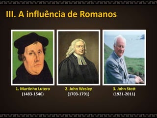 III. A influência de Romanos
3. John Stott
(1921-2011)
1. Martinho Lutero
(1483-1546)
2. John Wesley
(1703-1791)
 