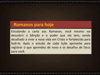 Romanos para hoje
Estudando a carta aos Romanos, você mesmo vai
descobrir a bênção e o poder que ela tem, sendo
desafiado a viver a nova vida em Cristo e fortalecido para
fazê-lo. Após o estudo de cada lição aproveite para
registrar o que aprendeu de novo e os desafios de Deus
para você.
 