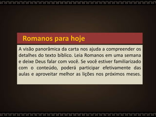 Romanos para hoje
A visão panorâmica da carta nos ajuda a compreender os
detalhes do texto bíblico. Leia Romanos em uma semana
e deixe Deus falar com você. Se você estiver familiarizado
com o conteúdo, poderá participar efetivamente das
aulas e aproveitar melhor as lições nos próximos meses.
 