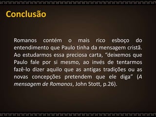 Conclusão
Romanos contém o mais rico esboço do
entendimento que Paulo tinha da mensagem cristã.
Ao estudarmos essa preciosa carta, “deixemos que
Paulo fale por si mesmo, ao invés de tentarmos
fazê-lo dizer aquilo que as antigas tradições ou as
novas concepções pretendem que ele diga” (A
mensagem de Romanos, John Stott, p.26).
 
