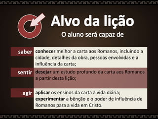 saber conhecer melhor a carta aos Romanos, incluindo a
cidade, detalhes da obra, pessoas envolvidas e a
influência da carta;
sentir desejar um estudo profundo da carta aos Romanos
a partir desta lição;
agir aplicar os ensinos da carta à vida diária;
experimentar a bênção e o poder de influência de
Romanos para a vida em Cristo.
 