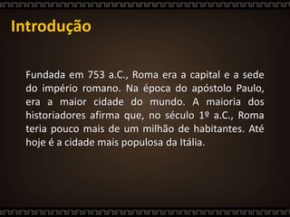 Introdução
Fundada em 753 a.C., Roma era a capital e a sede
do império romano. Na época do apóstolo Paulo,
era a maior cidade do mundo. A maioria dos
historiadores afirma que, no século 1º a.C., Roma
teria pouco mais de um milhão de habitantes. Até
hoje é a cidade mais populosa da Itália.
 