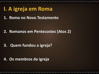 I. A igreja em Roma
1. Roma no Novo Testamento
2. Romanos em Pentecostes (Atos 2)
3. Quem fundou a igreja?
4. Os membros da igreja
 