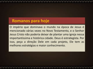 Romanos para hoje
O império que dominava o mundo na época de Jesus é
mencionado várias vezes no Novo Testamento, e o Senhor
Jesus Cristo não poderia deixar de plantar uma igreja nessa
importantíssima e histórica cidade. Deus é estrategista. Por
isso, peça a direção Dele em cada projeto, Ele tem as
melhores estratégias e maior conhecimento.
 