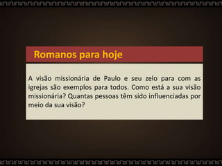 Romanos para hoje
A visão missionária de Paulo e seu zelo para com as
igrejas são exemplos para todos. Como está a sua visão
missionária? Quantas pessoas têm sido influenciadas por
meio da sua visão?
 