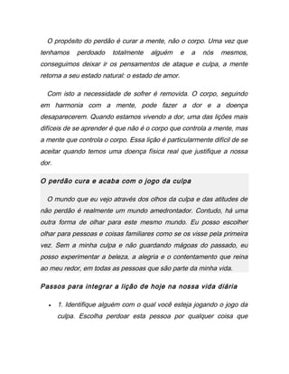 O propósito do perdão é curar a mente, não o corpo. Uma vez que
tenhamos perdoado totalmente alguém e a nós mesmos,
conseguimos deixar ir os pensamentos de ataque e culpa, a mente
retorna a seu estado natural: o estado de amor.
Com isto a necessidade de sofrer é removida. O corpo, seguindo
em harmonia com a mente, pode fazer a dor e a doença
desaparecerem. Quando estamos vivendo a dor, uma das lições mais
difíceis de se aprender é que não é o corpo que controla a mente, mas
a mente que controla o corpo. Essa lição é particularmente difícil de se
aceitar quando temos uma doença física real que justifique a nossa
dor.
O perdão cura e acaba com o jogo da culpa
O mundo que eu vejo através dos olhos da culpa e das atitudes de
não perdão é realmente um mundo amedrontador. Contudo, há uma
outra forma de olhar para este mesmo mundo. Eu posso escolher
olhar para pessoas e coisas familiares como se os visse pela primeira
vez. Sem a minha culpa e não guardando mágoas do passado, eu
posso experimentar a beleza, a alegria e o contentamento que reina
ao meu redor, em todas as pessoas que são parte da minha vida.
Passos para integrar a lição de hoje na nossa vida diária
• 1. Identifique alguém com o qual você esteja jogando o jogo da
culpa. Escolha perdoar esta pessoa por qualquer coisa que
 