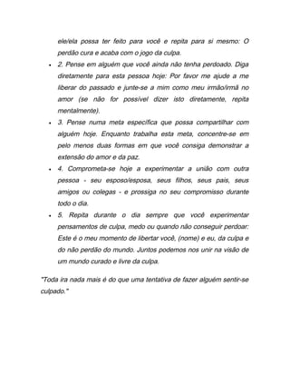 ele/ela possa ter feito para você e repita para si mesmo: O
perdão cura e acaba com o jogo da culpa.
• 2. Pense em alguém que você ainda não tenha perdoado. Diga
diretamente para esta pessoa hoje: Por favor me ajude a me
liberar do passado e junte-se a mim como meu irmão/irmã no
amor (se não for possível dizer isto diretamente, repita
mentalmente).
• 3. Pense numa meta específica que possa compartilhar com
alguém hoje. Enquanto trabalha esta meta, concentre-se em
pelo menos duas formas em que você consiga demonstrar a
extensão do amor e da paz.
• 4. Comprometa-se hoje a experimentar a união com outra
pessoa - seu esposo/esposa, seus filhos, seus pais, seus
amigos ou colegas - e prossiga no seu compromisso durante
todo o dia.
• 5. Repita durante o dia sempre que você experimentar
pensamentos de culpa, medo ou quando não conseguir perdoar:
Este é o meu momento de libertar você, (nome) e eu, da culpa e
do não perdão do mundo. Juntos podemos nos unir na visão de
um mundo curado e livre da culpa.
"Toda ira nada mais é do que uma tentativa de fazer alguém sentir-se
culpado."
 