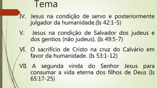 IV. Jesus na condição de servo e posteriormente
julgador da humanidade.(Is 42:1-5)
V. Jesus na condição de Salvador dos judeus e
dos gentios (não judeus). (Is 49:5-7)
VI. O sacrifício de Cristo na cruz do Calvário em
favor da humanidade. (Is 53:1-12)
VII. A segunda vinda do Senhor Jesus para
consumar a vida eterna dos filhos de Deus (Is
65:17-25)
Tema
 