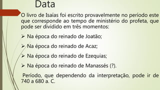 O livro de Isaías foi escrito provavelmente no período este
que corresponde ao tempo de ministério do profeta, que
pode ser dividido em três momentos:
 Na época do reinado de Joatão;
 Na época do reinado de Acaz;
 Na época do reinado de Ezequias;
 Na época do reinado de Manassés (?).
Período, que dependendo da interpretação, pode ir de
740 a 680 a. C.
Data
 