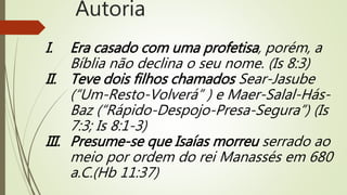 I. Era casado com uma profetisa, porém, a
Bíblia não declina o seu nome. (Is 8:3)
II. Teve dois filhos chamados Sear-Jasube
(“Um-Resto-Volverá” ) e Maer-Salal-Hás-
Baz (“Rápido-Despojo-Presa-Segura”) (Is
7:3; Is 8:1-3)
III. Presume-se que Isaías morreu serrado ao
meio por ordem do rei Manassés em 680
a.C.(Hb 11:37)
Autoria
 