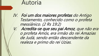 IV. Foi um dos maiores profetas do Antigo
Testamento, conhecido como o profeta
messiânico. (2 Rs 19:2)
V. Acredita-se que seu pai Amoz, que não era
o profeta Amós, era irmão do rei Amazias
de Judá, sendo então descendente da
realeza e primo do rei Uzias.
Autoria
 