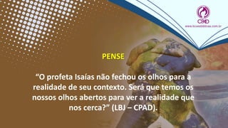 PENSE
“O profeta Isaías não fechou os olhos para a
realidade de seu contexto. Será que temos os
nossos olhos abertos para ver a realidade que
nos cerca?” (LBJ – CPAD).
 