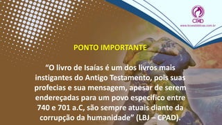 PONTO IMPORTANTE
“O livro de Isaías é um dos livros mais
instigantes do Antigo Testamento, pois suas
profecias e sua mensagem, apesar de serem
endereçadas para um povo especifico entre
740 e 701 a.C, são sempre atuais diante da
corrupção da humanidade” (LBJ – CPAD).
 