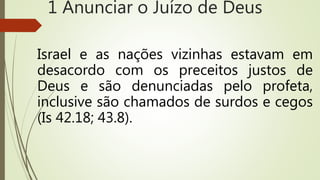 Israel e as nações vizinhas estavam em
desacordo com os preceitos justos de
Deus e são denunciadas pelo profeta,
inclusive são chamados de surdos e cegos
(Is 42.18; 43.8).
1 Anunciar o Juízo de Deus
 