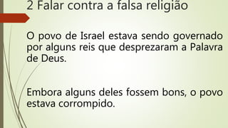 O povo de Israel estava sendo governado
por alguns reis que desprezaram a Palavra
de Deus.
Embora alguns deles fossem bons, o povo
estava corrompido.
2 Falar contra a falsa religião
 