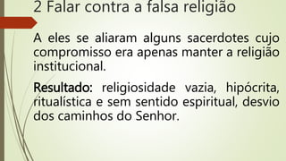 A eles se aliaram alguns sacerdotes cujo
compromisso era apenas manter a religião
institucional.
Resultado: religiosidade vazia, hipócrita,
ritualística e sem sentido espiritual, desvio
dos caminhos do Senhor.
2 Falar contra a falsa religião
 