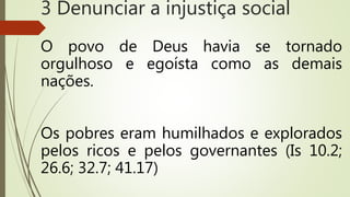 O povo de Deus havia se tornado
orgulhoso e egoísta como as demais
nações.
Os pobres eram humilhados e explorados
pelos ricos e pelos governantes (Is 10.2;
26.6; 32.7; 41.17)
3 Denunciar a injustiça social
 