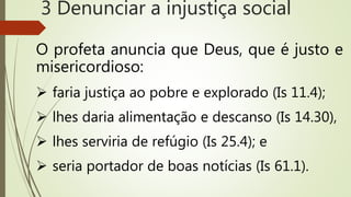 O profeta anuncia que Deus, que é justo e
misericordioso:
 faria justiça ao pobre e explorado (Is 11.4);
 lhes daria alimentação e descanso (Is 14.30),
 lhes serviria de refúgio (Is 25.4); e
 seria portador de boas notícias (Is 61.1).
3 Denunciar a injustiça social
 