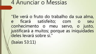 “Ele verá o fruto do trabalho da sua alma,
e ficará satisfeito; com o seu
conhecimento o meu servo, o justo,
justificará a muitos; porque as iniquidades
deles levará sobre si.”
(Isaías 53:11)
4 Anunciar o Messias
 