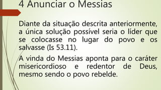 Diante da situação descrita anteriormente,
a única solução possível seria o líder que
se colocasse no lugar do povo e os
salvasse (Is 53.11).
A vinda do Messias aponta para o caráter
misericordioso e redentor de Deus,
mesmo sendo o povo rebelde.
4 Anunciar o Messias
 