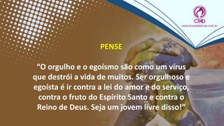 PENSE
“O orgulho e o egoísmo são como um vírus
que destrói a vida de muitos. Ser orgulhoso e
egoísta é ir contra a lei do amor e do serviço,
contra o fruto do Espírito Santo e contra o
Reino de Deus. Seja um jovem livre disso!”
 