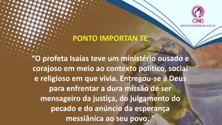PONTO IMPORTAN TE
“O profeta Isaías teve um ministério ousado e
corajoso em meio ao contexto político, social
e religioso em que vivia. Entregou-se a Deus
para enfrentar a dura missão de ser
mensageiro da justiça, do julgamento do
pecado e do anúncio da esperança
messiânica ao seu povo. ”
 